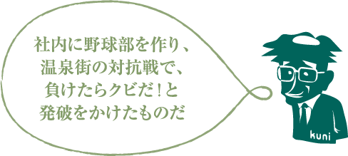 社内に野球部を作り、温泉街の対抗戦で、負けたらクビだ！と発破をかけたものだ