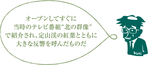 オープンしてすぐに当時のテレビ番組“北の群像”で紹介され、定山渓の紅葉とともに大きな反響を呼んだものだ