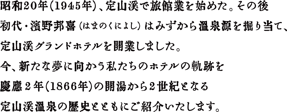 昭和21年（1946年）、定山渓で旅館を始めた。その後初代・濱野邦喜（はまのくによし）はみずから温泉源を掘り当て、定山渓グランドホテルを開業しました。今、新たな夢に向かう私たちのホテルの軌跡を慶応２年（1866年）の開湯から2世紀となる定山渓温泉の歴史とともにご紹介いたします。