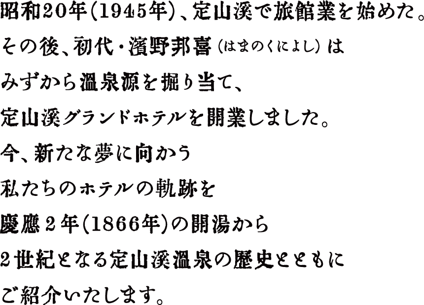 昭和21年（1946年）、定山渓で旅館を始めた。その後初代・濱野邦喜（はまのくによし）はみずから温泉源を掘り当て、定山渓グランドホテルを開業しました。今、新たな夢に向かう私たちのホテルの軌跡を慶応２年（1866年）の開湯から2世紀となる定山渓温泉の歴史とともにご紹介いたします。